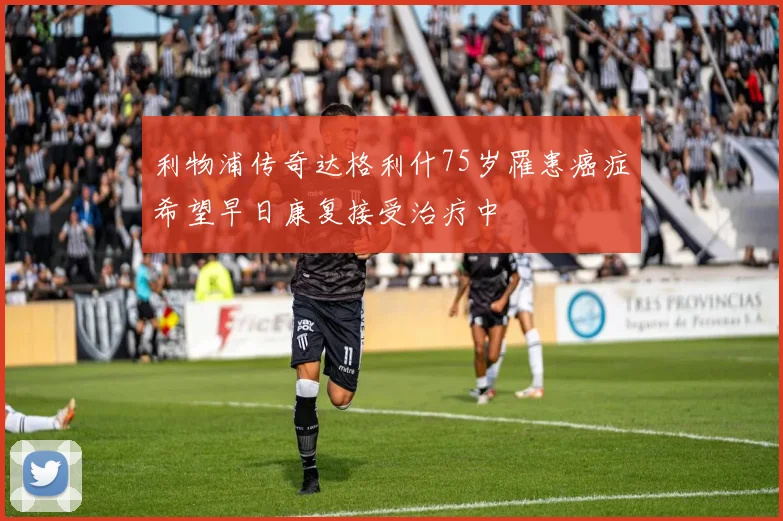 利物浦传奇达格利什75岁罹患癌症希望早日康复接受治疗中