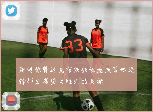 周琦称赞迈克布朗教练轮换策略逆转29分劣势为胜利的关键