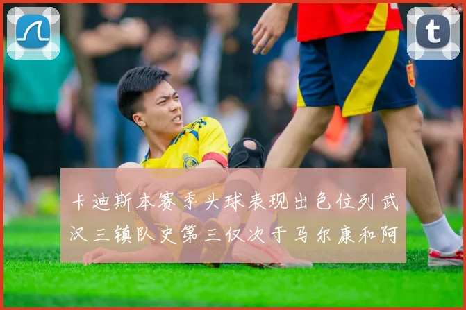 卡迪斯本赛季头球表现出色位列武汉三镇队史第三仅次于马尔康和阿齐兹