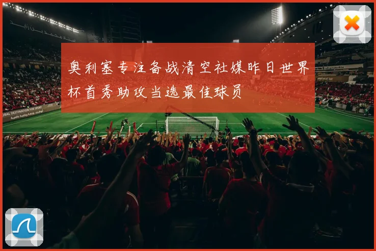 奥利塞专注备战清空社媒昨日世界杯首秀助攻当选最佳球员