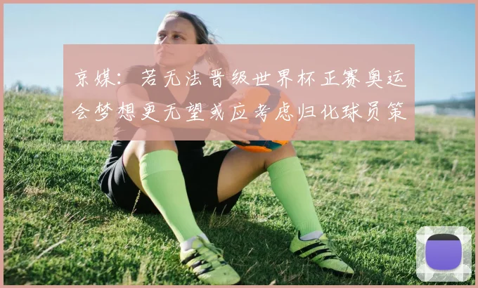 京媒：若无法晋级世界杯正赛奥运会梦想更无望或应考虑归化球员策略