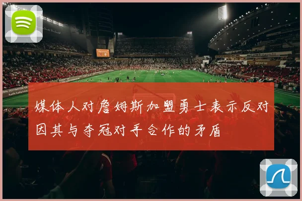 媒体人对詹姆斯加盟勇士表示反对因其与夺冠对手合作的矛盾