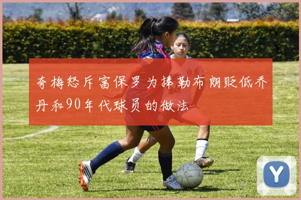 夸梅怒斥富保罗为捧勒布朗贬低乔丹和90年代球员的做法