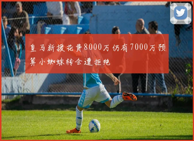 皇马新援花费8000万仍有7000万预算小蜘蛛转会遭拒绝