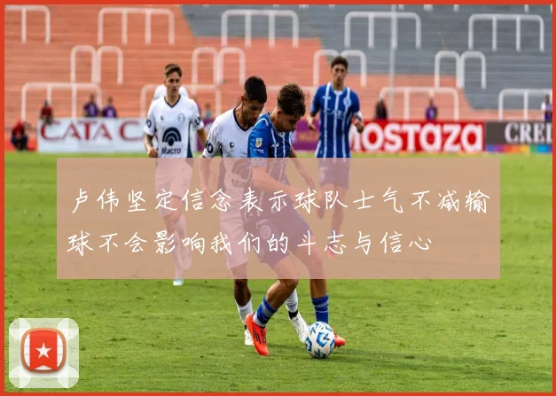 卢伟坚定信念表示球队士气不减输球不会影响我们的斗志与信心