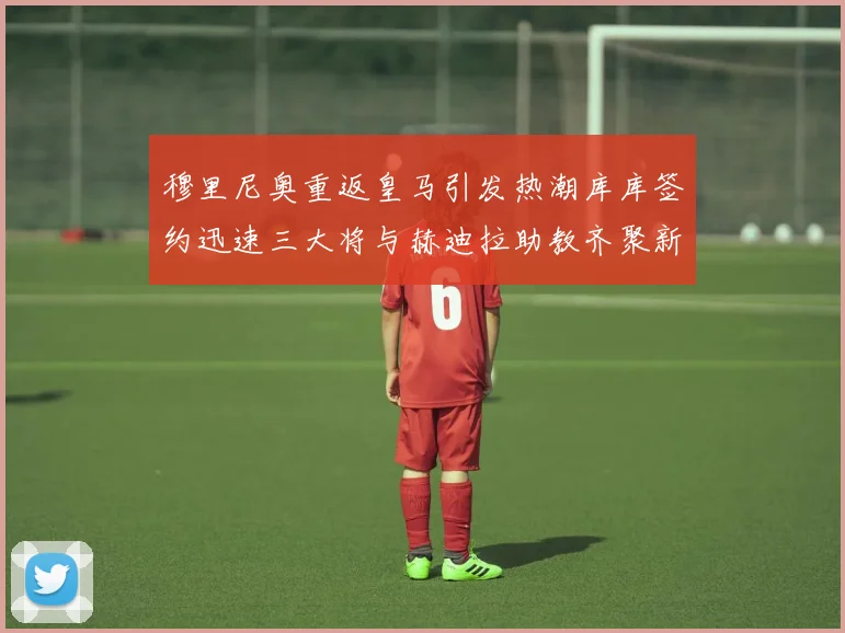 穆里尼奥重返皇马引发热潮库库签约迅速三大将与赫迪拉助教齐聚新阵容