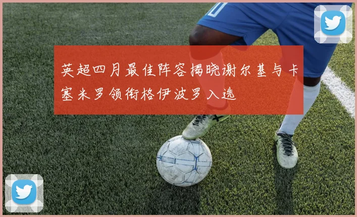 英超四月最佳阵容揭晓谢尔基与卡塞米罗领衔格伊波罗入选