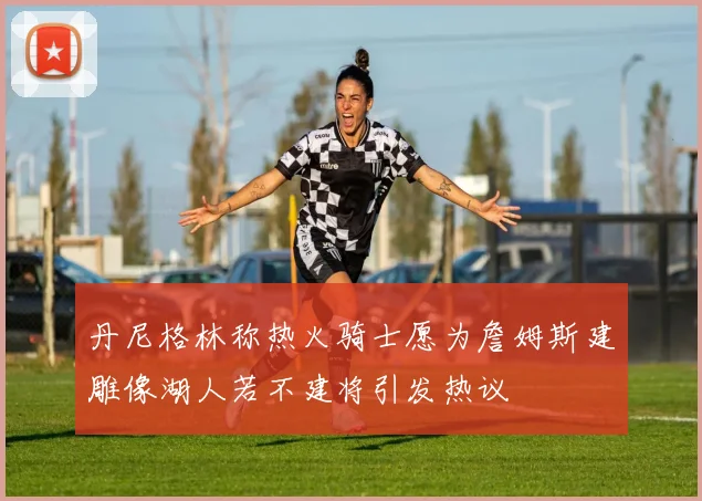 丹尼格林称热火骑士愿为詹姆斯建雕像湖人若不建将引发热议