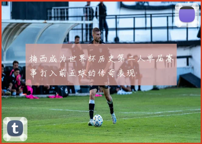 梅西成为世界杯历史第二人单届赛事打入前五球的传奇表现