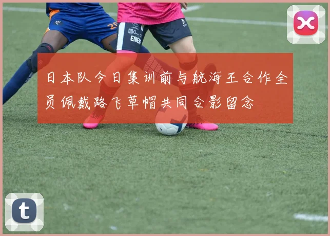 日本队今日集训前与航海王合作全员佩戴路飞草帽共同合影留念