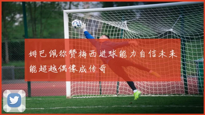 姆巴佩称赞梅西进球能力自信未来能超越偶像成传奇